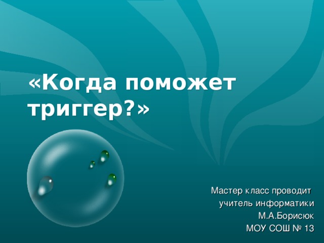 «Когда поможет триггер?» Мастер класс проводит учитель информатики М.А.Борисюк МОУ СОШ № 13