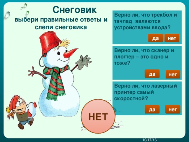 Снеговик Верно ли, что трекбол и тачпад являются устройствами ввода?     выбери правильные ответы и слепи снеговика нет да Верно ли, что сканер и плоттер – это одно и тоже?     да нет  Верно ли, что лазерный принтер самый скоростной?    НЕТ НЕТ НЕТ нет да 10/17/16