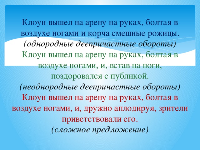 Клоун вышел на арену на руках, болтая в воздухе ногами и корча смешные рожицы.  (однородные деепричастные обороты)  Клоун вышел на арену на руках, болтая в воздухе ногами, и, встав на ноги, поздоровался с публикой.  (неоднородные деепричастные обороты)  Клоун вышел на арену на руках, болтая в воздухе ногами, и, дружно аплодируя, зрители приветствовали его.  (сложное предложение)