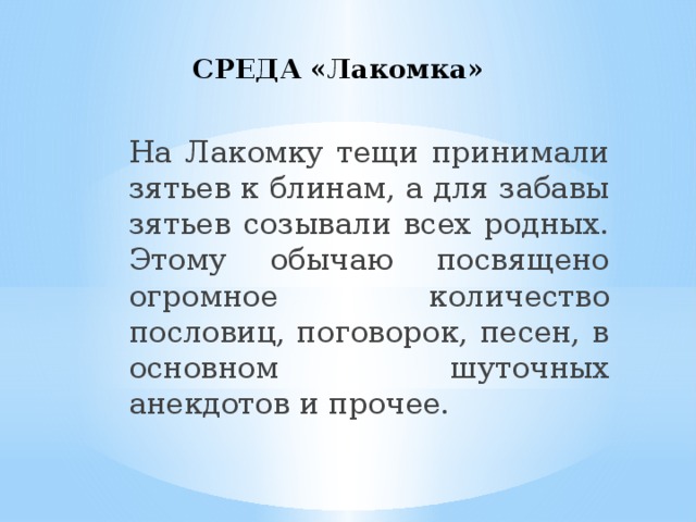 СРЕДА «Лакомка» На Лакомку тещи принимали зятьев к блинам, а для забавы зятьев созывали всех родных. Этому обычаю посвящено огромное количество пословиц, поговорок, песен, в основном шуточных анекдотов и прочее.