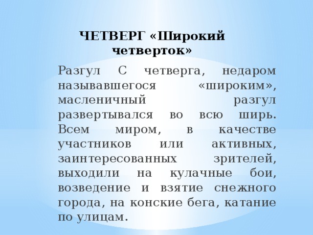 ЧЕТВЕРГ «Широкий четверток» Разгул С четверга, недаром называвшегося «широким», масленичный разгул развертывался во всю ширь. Всем миром, в качестве участников или активных, заинтересованных зрителей, выходили на кулачные бои, возведение и взятие снежного города, на конские бега, катание по улицам.