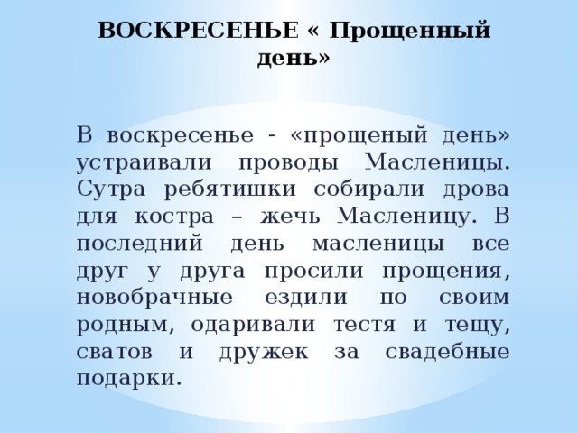 ВОСКРЕСЕНЬЕ « Прощенный день»   В воскресенье - «прощеный день» устраивали проводы Масленицы. Сутра ребятишки собирали дрова для костра – жечь Масленицу. В последний день масленицы все друг у друга просили прощения, новобрачные ездили по своим родным, одаривали тестя и тещу, сватов и дружек за свадебные подарки.