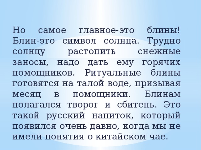 Но самое главное-это блины! Блин-это символ солнца. Трудно солнцу растопить снежные заносы, надо дать ему горячих помощников. Ритуальные блины готовятся на талой воде, призывая месяц в помощники. Блинам полагался творог и сбитень. Это такой русский напиток, который появился очень давно, когда мы не имели понятия о китайском чае.