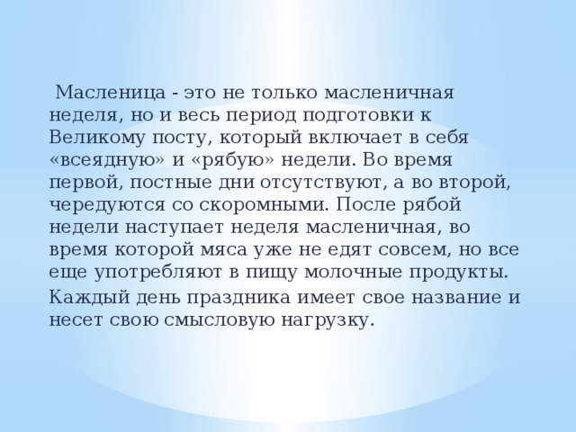 Масленица - это не только масленичная неделя, но и весь период подготовки к Великому посту, который включает в себя «всеядную» и «рябую» недели. Во время первой, постные дни отсутствуют, а во второй, чередуются со скоромными. После рябой недели наступает неделя масленичная, во время которой мяса уже не едят совсем, но все еще употребляют в пищу молочные продукты. Каждый день праздника имеет свое название и несет свою смысловую нагрузку.