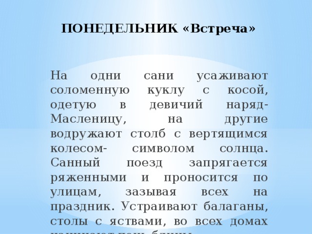 ПОНЕДЕЛЬНИК «Встреча»   На одни сани усаживают соломенную куклу с косой, одетую в девичий наряд-Масленицу, на другие водружают столб с вертящимся колесом- символом солнца. Санный поезд запрягается ряженными и проносится по улицам, зазывая всех на праздник. Устраивают балаганы, столы с яствами, во всех домах начинают печь блины.