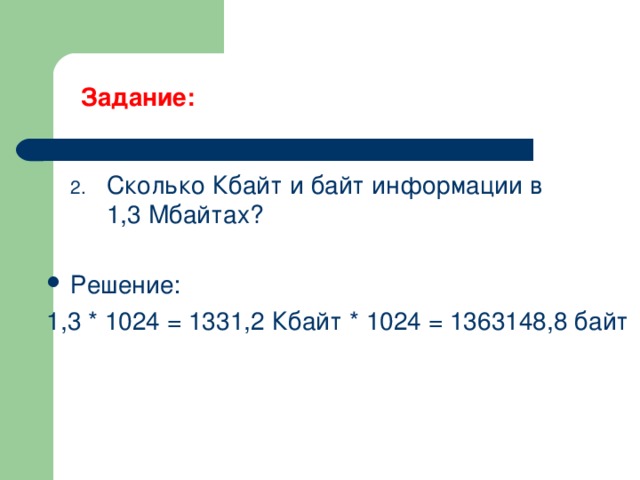 Задание:   Сколько Кбайт и байт информации в 1,3 Мбайтах? Решение: 1,3 * 1024 = 1331,2 Кбайт * 1024 = 1363148,8 байт