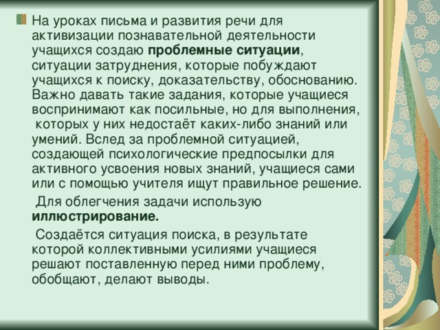 На уроках письма и развития речи для активизации познавательной деятельности учащихся создаю проблемные ситуации , ситуации затруднения, которые побуждают учащихся к поиску, доказательству, обоснованию. Важно давать такие задания, которые учащиеся воспринимают как посильные, но для выполнения, которых у них недостаёт каких-либо знаний или умений. Вслед за проблемной ситуацией, создающей психологические предпосылки для активного усвоения новых знаний, учащиеся сами или с помощью учителя ищут правильное решение.