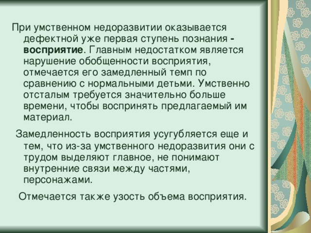 При умственном недоразвитии оказывается дефектной уже первая ступень познания - восприятие . Главным недостатком является нарушение обобщенности восприятия, отмечается его замедленный темп по сравнению с нормальными детьми. Умственно отсталым требуется значительно больше времени, чтобы воспринять предлагаемый им материал.  Замедленность восприятия усугубляется еще и тем, что из-за умственного недоразвития они с трудом выделяют главное, не понимают внутренние связи между частями, персонажами.   Отмечается также узость объема восприятия.