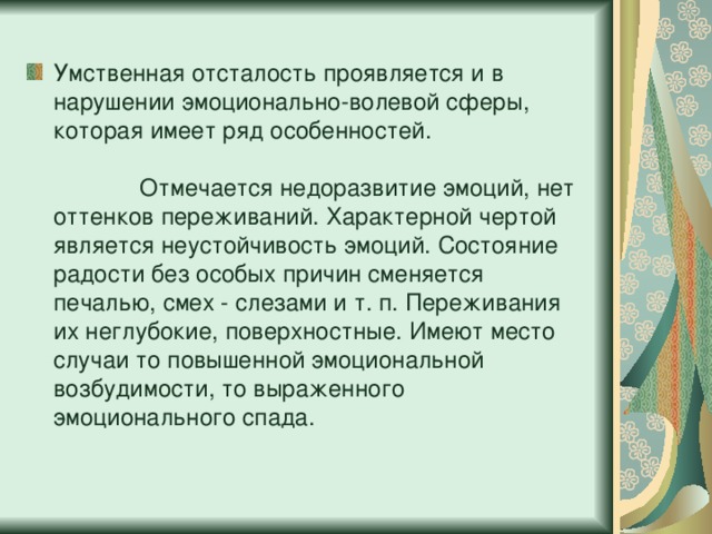 Умственная отсталость проявляется и в нарушении эмоционально-волевой сферы, которая имеет ряд особенностей. Отмечается недоразвитие эмоций, нет оттенков переживаний. Характерной чертой является неустойчивость эмоций. Состояние радости без особых причин сменяется печалью, смех - слезами и т. п. Переживания их неглубокие, поверхностные. Имеют место случаи то повышенной эмоциональной возбудимости, то выраженного эмоционального спада.