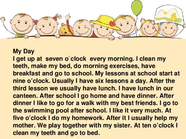 My Day I get up at seven o`clock every morning. I clean my teeth, make my bed, do morning exercises, have breakfast and go to school. My lessons at school start at nine o’clock. Usually I have six lessons a day. After the third lesson we usually have lunch. I have lunch in our canteen. After school I go home and have dinner. After dinner I like to go for a walk with my best friends. I go to the swimming pool after school. I like it very much. At five o’clock I do my homework. After it I usually help my mother. We play together with my sister. At ten o’clock I clean my teeth and go to bed.