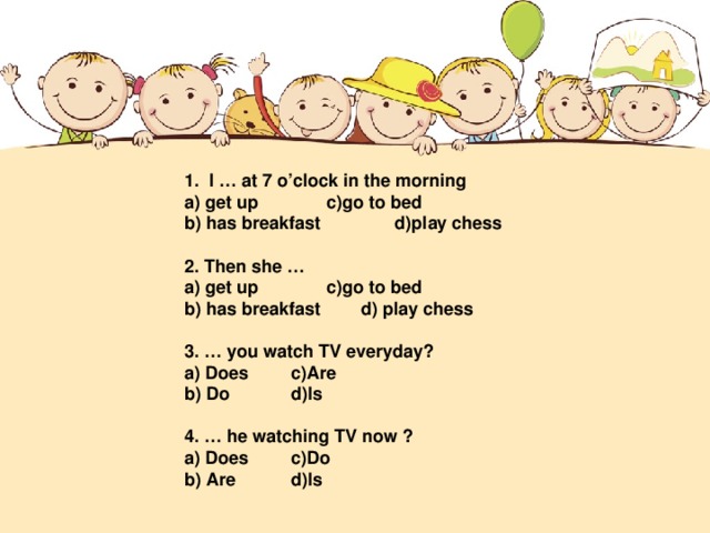 1. I … at 7 o’clock in the morning a) get up   c)go to bed b) has breakfast d)play chess   2. Then she … a) get up   c)go to bed b) has breakfast  d) play chess   3. … you watch TV everyday? a) Does   c)Are b) Do   d)Is   4. … he watching TV now ? a) Does   c)Do b) Are   d)Is