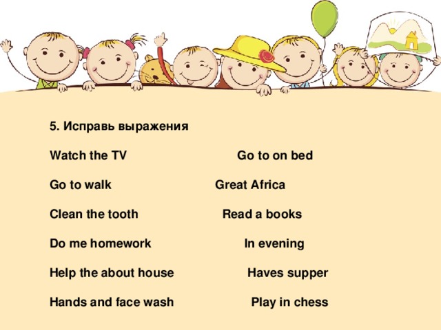 5. Исправь выражения   Watch the TV   Go to on bed   Go to walk   Great Africa   Clean the tooth   Read a books   Do me homework  In evening   Help the about house  Haves supper   Hands and face wash  Play in chess