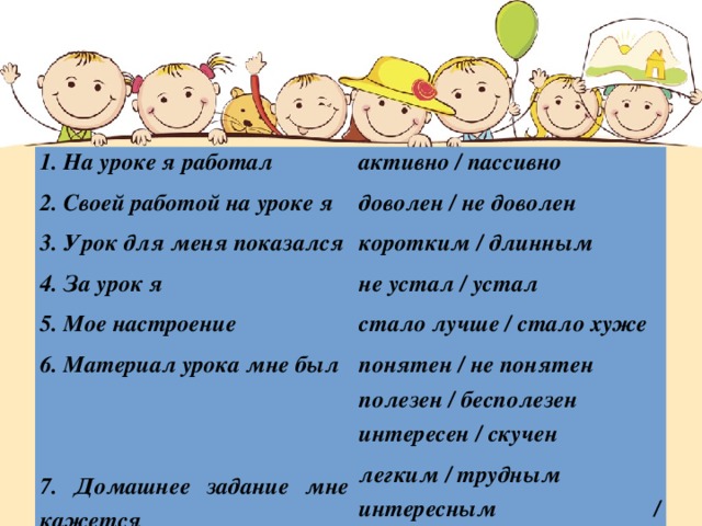 1. На уроке я работал 2. Своей работой на уроке я активно / пассивно доволен / не доволен 3. Урок для меня показался 4. За урок я коротким / длинным не устал / устал 5. Мое настроение 6. Материал урока мне был стало лучше / стало хуже понятен / не понятен   полезен / бесполезен интересен / скучен 7. Домашнее задание мне кажется легким / трудным интересным / неинтересным