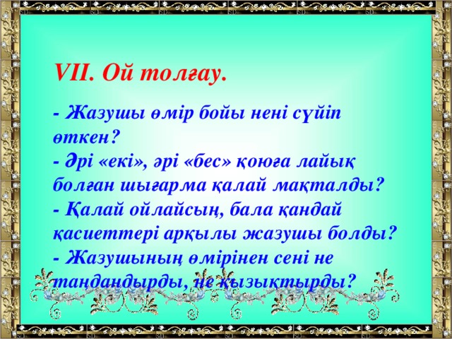 V ІІ.  Ой толғау.  - Жазушы өмір бойы нені сүйіп өткен?  - Әрі «екі», әрі «бес» қоюға лайық болған шығарма қалай мақталды?  - Қалай ойлайсың, бала қандай қасиеттері арқылы жазушы болды?  - Жазушының өмірінен сені не таңдандырды, не қызықтырды?