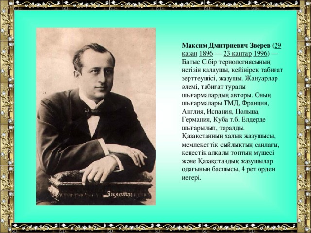 Максим Дмитриевич Зверев ( 29 қазан  1896 — 23 қаңтар  1996 ) — Батыс Сібір териологиясының негізін қалаушы, кейінірек табиғат зерттеушісі, жазушы. Жануарлар әлемі, табиғат туралы шығармалардың авторы. Оның шығармалары ТМД, Франция, Англия, Испания, Польша, Германия, Куба т.б. Елдерде шығарылып, таралды. Қазақстанның халық жазушысы, мемлекеттік сыйлықтың саңлағы, кеңестік алқалы топтың мүшесі және Қазақстандық жазушылар одағының басшысы, 4 рет орден иегері.