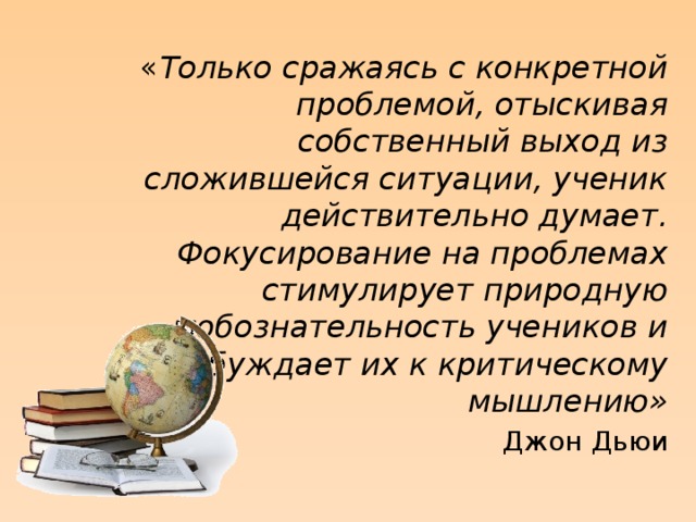 « Только сражаясь с конкретной проблемой, отыскивая собственный выход из сложившейся ситуации, ученик действительно думает. Фокусирование на проблемах стимулирует природную любознательность учеников и побуждает их к критическому мышлению» Джон Дьюи