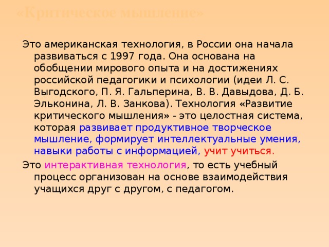 «Критическое мышление»   Это американская технология, в России она начала развиваться с 1997 года. Она основана на обобщении мирового опыта и на достижениях российской педагогики и психологии (идеи Л. С. Выгодского, П. Я. Гальперина, В. В. Давыдова, Д. Б. Эльконина, Л. В. Занкова). Технология «Развитие критического мышления» - это целостная система, которая развивает продуктивное творческое мышление, формирует интеллектуальные умения, навыки работы с информацией,  учит учиться. Это интерактивная технология , то есть учебный процесс организован на основе взаимодействия учащихся друг с другом, с педагогом.