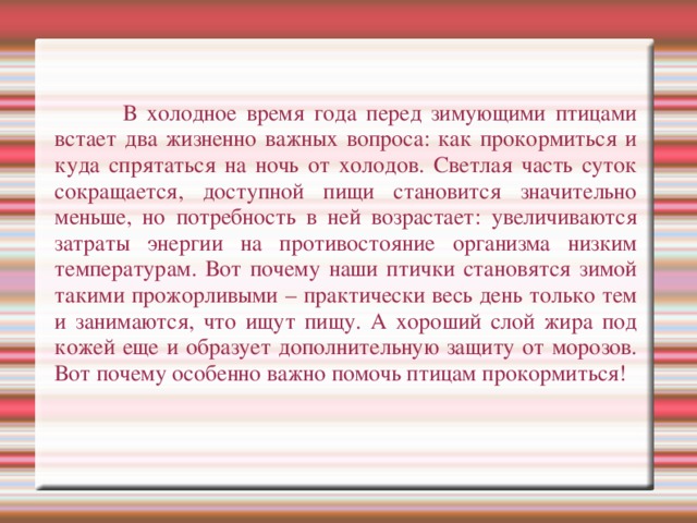 В холодное время года перед зимующими птицами встает два жизненно важных вопроса: как прокормиться и куда спрятаться на ночь от холодов. Светлая часть суток сокращается, доступной пищи становится значительно меньше, но потребность в ней возрастает: увеличиваются затраты энергии на противостояние организма низким температурам. Вот почему наши птички становятся зимой такими прожорливыми – практически весь день только тем и занимаются, что ищут пищу. А хороший слой жира под кожей еще и образует дополнительную защиту от морозов. Вот почему особенно важно помочь птицам прокормиться!