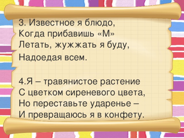 3. Известное я блюдо,  Когда прибавишь «М»  Летать, жужжать я буду, Надоедая всем.  4.Я – травянистое растение  С цветком сиреневого цвета,  Но переставьте ударенье –  И превращаюсь я в конфету.