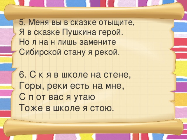 5. Меня вы в сказке отыщите,  Я в сказке Пушкина герой.  Но л на н лишь замените  Сибирской стану я рекой.  6. С к я в школе на стене,  Горы, реки есть на мне,  С п от вас я утаю  Тоже в школе я стою.