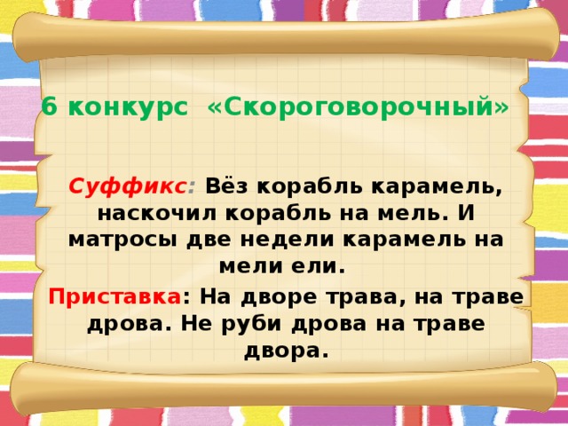    6 конкурс  «Скороговорочный»   Суффикс : Вёз корабль карамель, наскочил корабль на мель. И матросы две недели карамель на мели ели. Приставка : На дворе трава, на траве дрова. Не руби дрова на траве двора.  