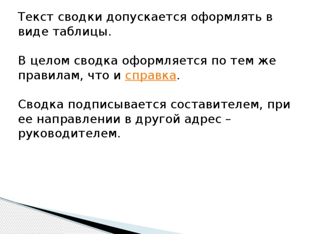 Текст сводки допускается оформлять в виде таблицы.  В целом сводка оформляется по тем же правилам, что и  справка .  Сводка подписывается составителем, при ее направлении в другой адрес – руководителем. 