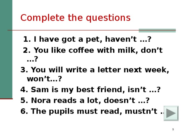 Complete the questions  1 . I have got a pet, haven’t  … ?  2. You like coffee with milk, don’t  … ? 3. You will write a letter next week, won’t… ? 4. Sam is my best friend, isn’t  … ? 5. Nora reads a lot, doesn’t  … ? 6. The pupils must read, mustn’t  … ?