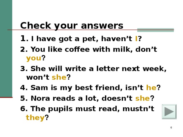 Check your answers    1 . I have got a pet, haven’t I ? 2. You like coffee with milk, don’t you ? 3. She will write a letter next week, won’t she ? 4. Sam is my best friend, isn’t he ? 5. Nora reads a lot, doesn’t she ? 6. The pupils must read, mustn’t they ?