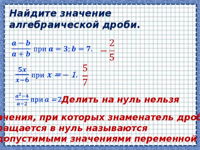 Найдите значение алгебраической дроби.           Делить на нуль нельзя Значения, при которых знаменатель дроби обращается в нуль называются недопустимыми значениями переменной