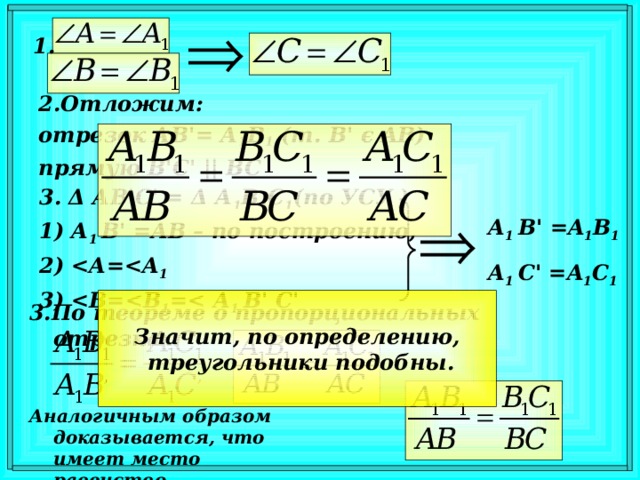 1 . 2. Отложим: отрезок АВ' = А 1 В 1 (т. В'  є AB) прямую В'С' || ВС 3 . Δ АB'C' = Δ А 1 В 1 С 1 (по УСУ ) А 1 В' = AB – по построению,  А=  1  =  1 = А 1 В' C ' А 1 В' = A 1 B 1 А 1 C ' = A 1 C 1 Значит, по определению,  треугольники подобны. 3 . По теореме о пропорциональных отрезках: Аналогичным образом доказывается, что имеет место равенство .