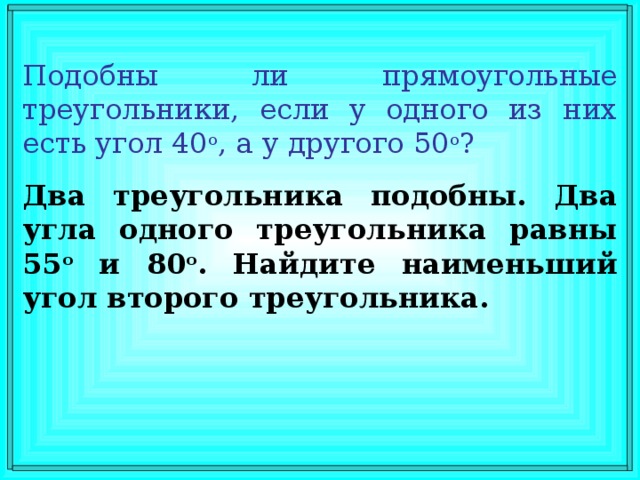 Подобны ли прямоугольные треугольники, если у одного из них есть угол 40 о , а у другого 50 о ? Два треугольника подобны. Два угла одного треугольника равны 55 о и 80 о . Найдите наименьший угол второго треугольника.  В режиме слайдов ответы появляются после кликанья мышкой