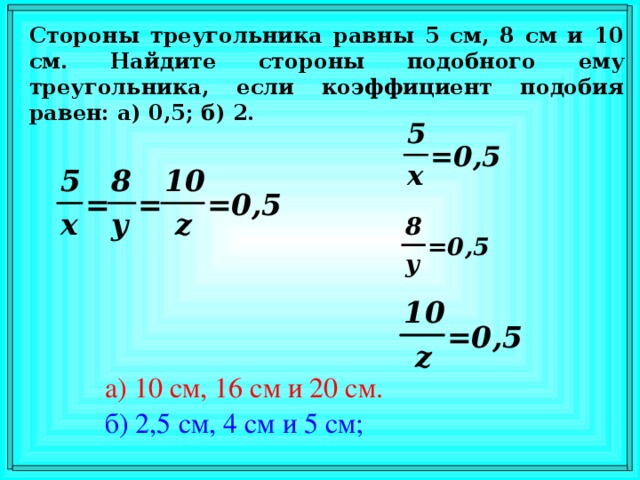 Стороны треугольника равны 5 см, 8 см и 10 см. Найдите стороны подобного ему треугольника, если коэффициент подобия равен: а) 0,5 ; б) 2. В режиме слайдов ответы появляются после кликанья мышкой а) 10 см, 16 см и 20 см. б)  2,5 см, 4 см и 5 см;