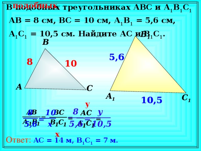 подобных В подобных треугольниках АВС и А 1 В 1 С 1  АВ = 8 см, ВС = 10 см, А 1 В 1 = 5,6 см,  А 1 С 1 = 10,5 см. Найдите АС и В 1 С 1 . В 1 В 5,6 5,6 8 8 10 10 А С А 1 С 1 10,5 10,5 В режиме слайдов ответы появляются после кликанья мышкой y x Ответ:  AC = 14 м, B 1 C 1 = 7 м.