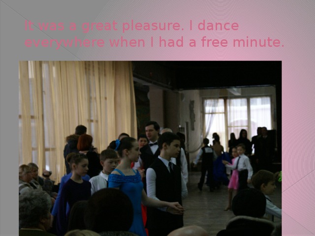 It was a great pleasure. I dance everywhere when I had a free minute.