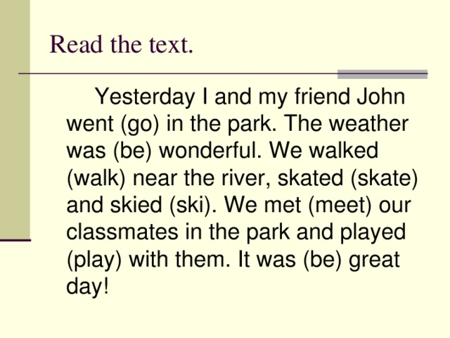 Read the text.   Yesterday I and my friend John went (go) in the park. The weather was (be) wonderful. We walked (walk) near the river, skated (skate) and skied (ski). We met (meet) our classmates in the park and played (play) with them. It was (be) great day!