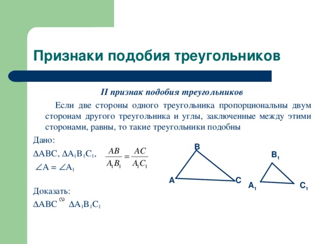 Признаки подобия треугольников II признак подобия треугольников  Если две стороны одного треугольника пропорциональны двум сторонам другого треугольника и углы, заключенные между этими сторонами, равны, то такие треугольники подобны Дано:  ABC,  A 1 B 1 C 1 ,   A =  A 1  Доказать:  ABC  A 1 B 1 C 1  B B 1 A C A 1 C 1