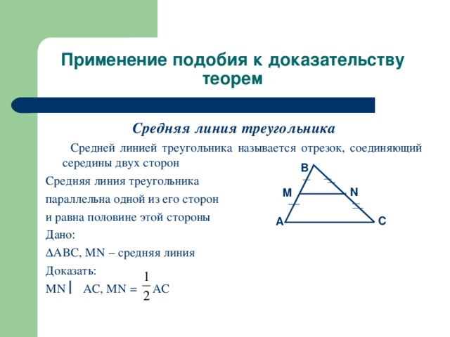 Применение подобия к доказательству теорем Средняя линия треугольника  Средней линией треугольника называется отрезок, соединяющий середины двух сторон Средняя линия треугольника параллельна одной из его сторон и равна половине этой стороны Дано:  ABC, MN – средняя линия Доказать: MN  AC, MN = AC B N M C A