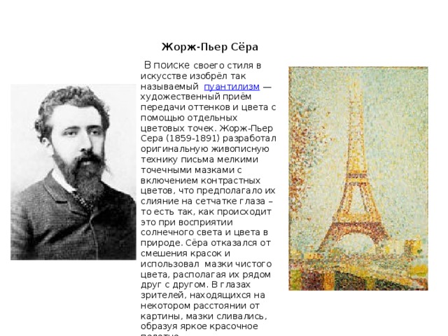 Жорж-Пьер Сёра     В поиске своего стиля в искусстве изобрёл так называемый пуантилизм  — художественный приём передачи оттенков и цвета с помощью отдельных цветовых точек. Жорж-Пьер Сера (1859-1891) разработал оригинальную живописную технику письма мелкими точечными мазками с включением контрастных цветов, что предполагало их слияние на сетчатке глаза – то есть так, как происходит это при восприятии солнечного света и цвета в природе. Сёра отказался от смешения красок и использовал мазки чистого цвета, располагая их рядом друг с другом. В глазах зрителей, находящихся на некотором расстоянии от картины, мазки сливались, образуя яркое красочное полотно.