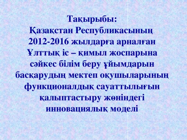 Тақырыбы:  Қазақстан Республикасының  2012-2016 жылдарға арналған Ұлттық іс – қимыл жоспарына сәйкес білім беру ұйымдарын басқарудың мектеп оқушыларының функционалдық сауаттылығын қалыптастыру жөніндегі инновациялық моделі