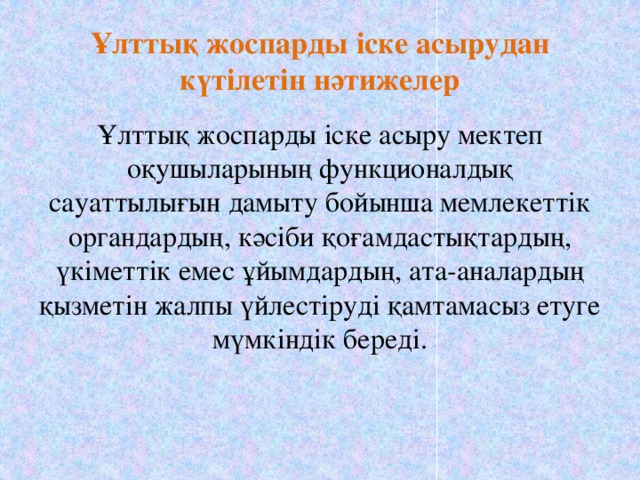 Ұлттық жоспарды іске асырудан күтілетін нәтижелер Ұлттық жоспарды іске асыру мектеп оқушыларының функционалдық сауаттылығын дамыту бойынша мемлекеттік органдардың, кәсіби қоғамдастықтардың, үкіметтік емес ұйымдардың, ата-аналардың қызметін жалпы үйлестіруді қамтамасыз етуге мүмкіндік береді.