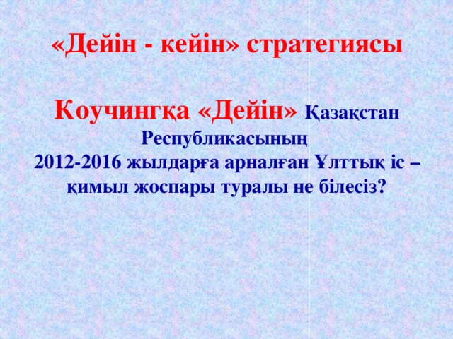 «Дейін - кейін» стратегиясы   Коучингқа «Дейін» Қазақстан Республикасының  2012-2016 жылдарға арналған Ұлттық іс – қимыл жоспары туралы не білесіз?