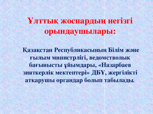 Ұлттық жоспардың негізгі орындаушылары:   Қазақстан Республикасының Білім және ғылым министрлігі, ведомстволық бағынысты ұйымдары, «Назарбаев зияткерлік мектептері» ДБҰ, жергілікті атқарушы органдар болып табылады .