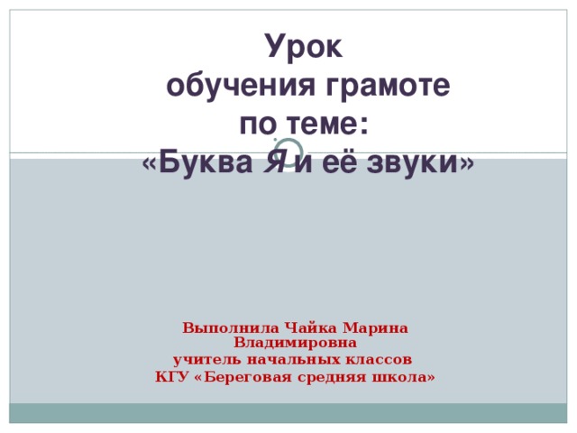 Урок  обучения грамоте  по теме:  «Буква Я и её звуки» Выполнила Чайка Марина Владимировна учитель начальных классов КГУ «Береговая средняя школа»