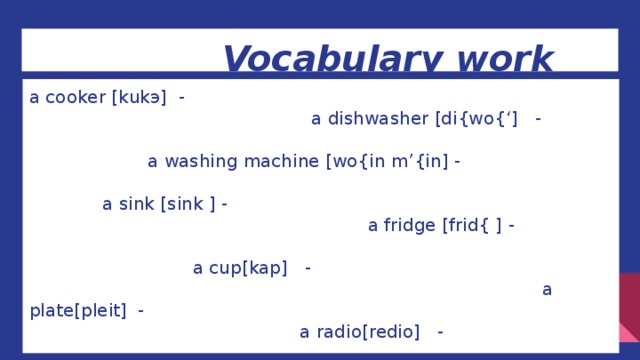Vocabulary work a cooker [kukэ] - a dishwasher [di{wo{‘] - a washing machine [wo{in m’{in] - a sink [sink ] - a fridge [frid{ ] - a cup[kap] - a plate[pleit] - a radio[redio] - cupboards[kabods]- clean[klin]-