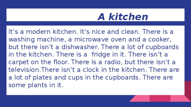 A kitchen It’s a modern kitchen. It’s nice and clean. There is a washing machine, a microwave oven and a cooker, but there isn’t a dishwasher. There a lot of cupboards in the kitchen. There is a fridge in it. There isn’t a carpet on the floor. There is a radio, but there isn’t a television.There isn’t a clock in the kitchen. There are a lot of plates and cups in the cupboards. There are some plants in it.