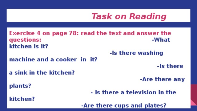 Task on Reading Exercise 4 on page 78: read the text and answer the questions: -What kitchen is it? -Is there washing machine and a cooker in it? -Is there a sink in the kitchen? -Are there any plants? - Is there a television in the kitchen? -Are there cups and plates? -Is there a carpet on the floor? -Is there a radio in the kitchen? -How many cupboards are there in the kitchen?