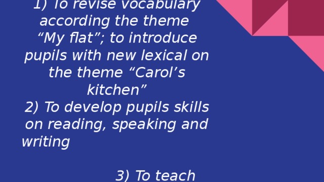 The aims of the lesson :  1) To revise vocabulary according the theme  “My flat”; to introduce pupils with new lexical on the theme “Carol’s kitchen”  2) To develop pupils skills on reading, speaking and writing 3) To teach them to be in love with their houses and flats