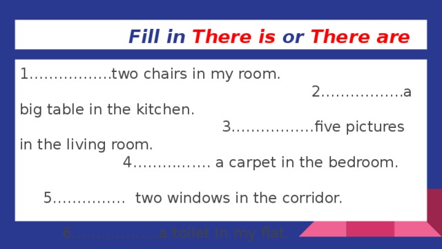 Fill in There is or There are 1……………..two chairs in my room. 2……………..a big table in the kitchen. 3……………..five pictures in the living room. 4……………. a carpet in the bedroom. 5…………… two windows in the corridor. 6……………...a toilet in my flat. 7…………….. plants in the dining room.