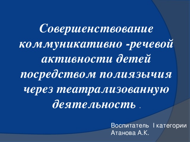 Совершенствование коммуникативно -речевой активности детей посредством полиязычия через театрализованную деятельность . Воспитатель І категории Атанова А.К.