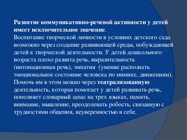 Развитие коммуникативно-речевой активности у детей имеет исключительное значение . Воспитание творческой личности в условиях детского сада возможно через создание развивающей среды, побуждающей детей к творческой деятельности. У детей дошкольного возраста плохо развита речь, выразительность (интонационная речь), эмпатия (умение распознать эмоциональное состояние человека по мимике, движениям). Помочь им в этом можно через театрализованную деятельность, которая помогает у детей развивать речь, пополняет словарный запас на трех языках, память, внимание, мышление, преодолевать робость, связанную с трудностями общения, неуверенностью в себе.